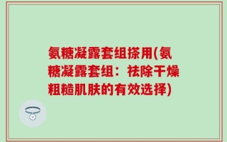 氨糖凝露套组搽用(氨糖凝露套组：祛除干燥粗糙肌肤的有效选择)