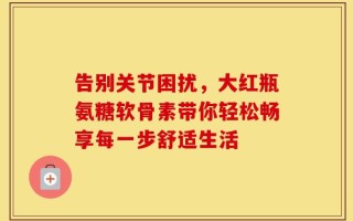 告别关节困扰，大红瓶氨糖软骨素带你轻松畅享每一步舒适生活