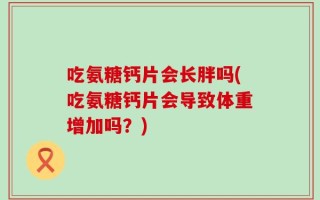吃氨糖钙片会长胖吗(吃氨糖钙片会导致体重增加吗？)