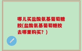 哪儿买盐酸氨基葡萄糖胶(盐酸氨基葡萄糖胶去哪里购买？)