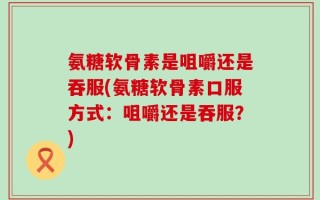 氨糖软骨素是咀嚼还是吞服(氨糖软骨素口服方式：咀嚼还是吞服？)