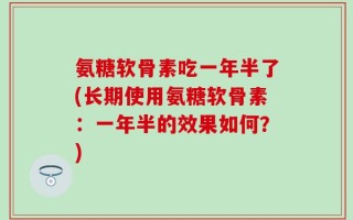氨糖软骨素吃一年半了(长期使用氨糖软骨素：一年半的效果如何？)