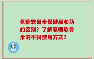 氨糖软骨素保健品和药的区别？了解氨糖软骨素的不同使用方式？