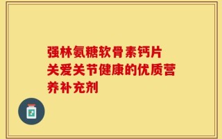 强林氨糖软骨素钙片 关爱关节健康的优质营养补充剂
