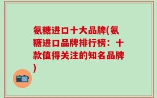 氨糖进口十大品牌(氨糖进口品牌排行榜：十款值得关注的知名品牌)