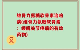 维骨力氨糖软骨素治啥病(维骨力氨糖软骨素：缓解关节疼痛的有效药物)