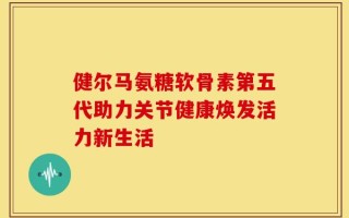 健尔马氨糖软骨素第五代助力关节健康焕发活力新生活