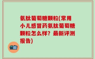 氨肽葡萄糖颗粒(常用小儿感冒药氨肽葡萄糖颗粒怎么样？最新评测报告)