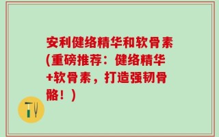 安利健络精华和软骨素(重磅推荐：健络精华+软骨素，打造强韧骨骼！)