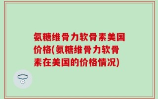 氨糖维骨力软骨素美国价格(氨糖维骨力软骨素在美国的价格情况)