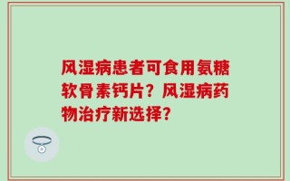 风湿病患者可食用氨糖软骨素钙片？风湿病药物治疗新选择？