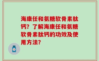 海康任和氨糖软骨素肽钙？了解海康任和氨糖软骨素肽钙的功效及使用方法？