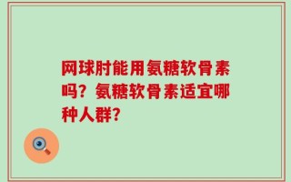 网球肘能用氨糖软骨素吗？氨糖软骨素适宜哪种人群？