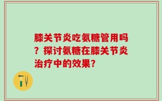 膝关节炎吃氨糖管用吗？探讨氨糖在膝关节炎治疗中的效果？