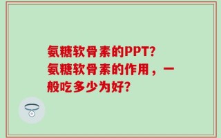氨糖软骨素的PPT？氨糖软骨素的作用，一般吃多少为好？