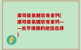 康司臣氨糖软骨素钙(康司臣氨糖软骨素钙——关节保健的绝佳选择)