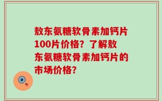 敖东氨糖软骨素加钙片100片价格？了解敖东氨糖软骨素加钙片的市场价格？