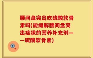 腰间盘突出吃硫酸软骨素吗(能缓解腰间盘突出症状的营养补充剂——硫酸软骨素)