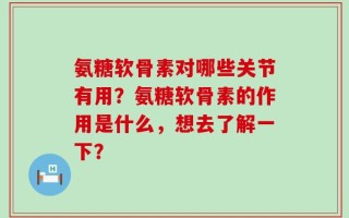 氨糖软骨素对哪些关节有用？氨糖软骨素的作用是什么，想去了解一下？