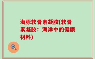海豚软骨素凝胶(软骨素凝胶：海洋中的健康材料)