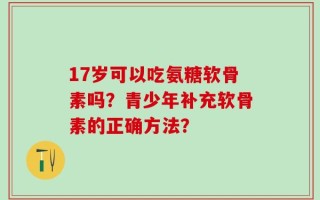 17岁可以吃氨糖软骨素吗？青少年补充软骨素的正确方法？