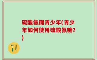 硫酸氨糖青少年(青少年如何使用硫酸氨糖？)