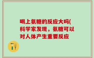 喝上氨糖的反应大吗(科学家发现，氨糖可以对人体产生重要反应