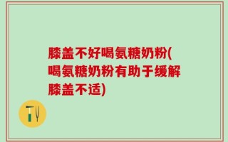 膝盖不好喝氨糖奶粉(喝氨糖奶粉有助于缓解膝盖不适)