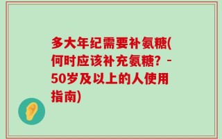 多大年纪需要补氨糖(何时应该补充氨糖？-50岁及以上的人使用指南)