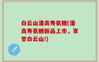 白云山潘高寿氨糖(潘高寿氨糖新品上市，享誉白云山!)