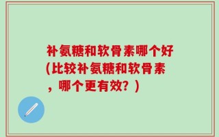 补氨糖和软骨素哪个好(比较补氨糖和软骨素，哪个更有效？)