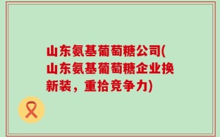 山东氨基葡萄糖公司(山东氨基葡萄糖企业换新装，重拾竞争力)