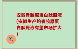安徽骨胶原蛋白肽原液(安徽生产的骨胶原蛋白肽原液有望市场扩大)