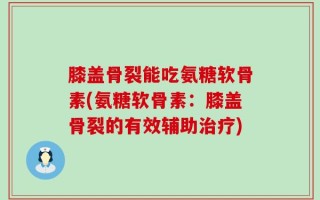 膝盖骨裂能吃氨糖软骨素(氨糖软骨素：膝盖骨裂的有效辅助治疗)