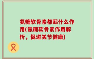 氨糖软骨素都起什么作用(氨糖软骨素作用解析，促进关节健康)