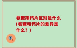 氨糖跟钙片区别是什么(氨糖和钙片的差异是什么？)