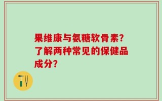 果维康与氨糖软骨素？了解两种常见的保健品成分？