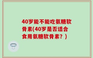 40岁能不能吃氨糖软骨素(40岁是否适合食用氨糖软骨素？)
