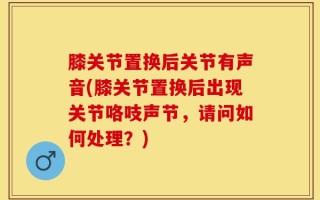 膝关节置换后关节有声音(膝关节置换后出现关节咯吱声节，请问如何处理？)