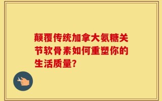 颠覆传统加拿大氨糖关节软骨素如何重塑你的生活质量？
