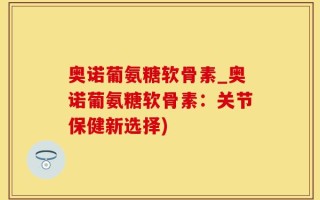 奥诺葡氨糖软骨素_奥诺葡氨糖软骨素：关节保健新选择)