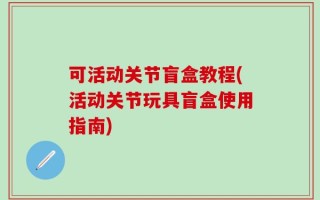 可活动关节盲盒教程(活动关节玩具盲盒使用指南)