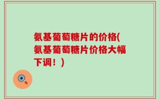 氨基葡萄糖片的价格(氨基葡萄糖片价格大幅下调！)