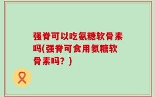 强脊可以吃氨糖软骨素吗(强脊可食用氨糖软骨素吗？)