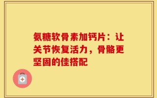 氨糖软骨素加钙片：让关节恢复活力，骨骼更坚固的佳搭配
