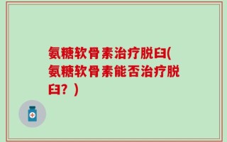 氨糖软骨素治疗脱臼(氨糖软骨素能否治疗脱臼？)