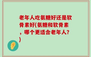 老年人吃氨糖好还是软骨素好(氨糖和软骨素，哪个更适合老年人？)