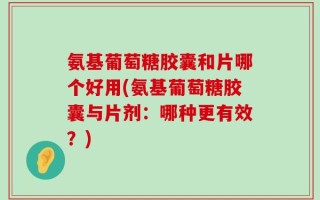氨基葡萄糖胶囊和片哪个好用(氨基葡萄糖胶囊与片剂：哪种更有效？)