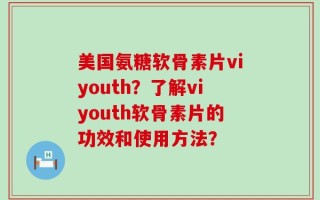 美国氨糖软骨素片viyouth？了解viyouth软骨素片的功效和使用方法？