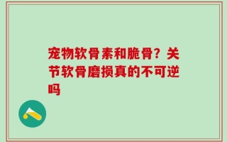 宠物软骨素和脆骨？关节软骨磨损真的不可逆吗